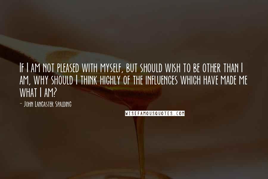 John Lancaster Spalding Quotes: If I am not pleased with myself, but should wish to be other than I am, why should I think highly of the influences which have made me what I am?