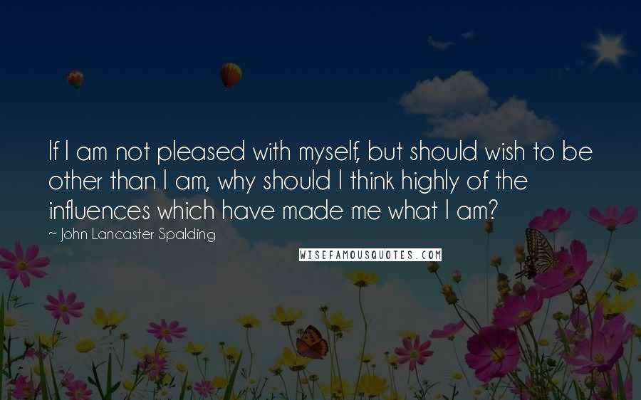 John Lancaster Spalding Quotes: If I am not pleased with myself, but should wish to be other than I am, why should I think highly of the influences which have made me what I am?