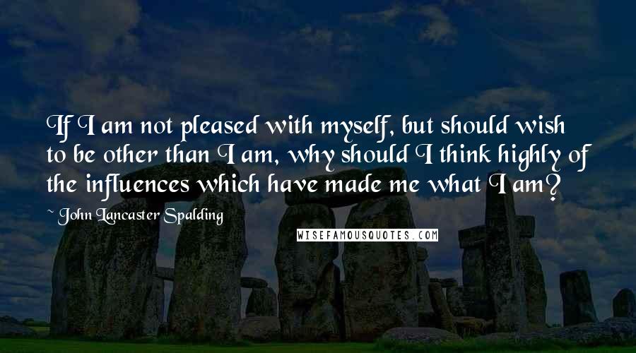 John Lancaster Spalding Quotes: If I am not pleased with myself, but should wish to be other than I am, why should I think highly of the influences which have made me what I am?