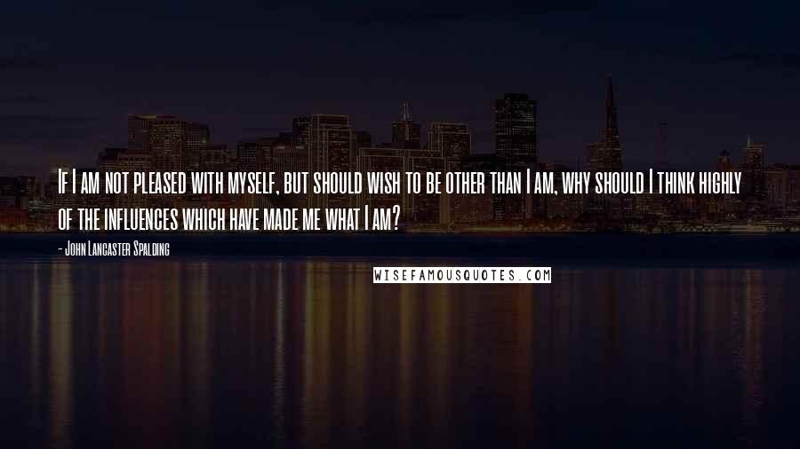 John Lancaster Spalding Quotes: If I am not pleased with myself, but should wish to be other than I am, why should I think highly of the influences which have made me what I am?