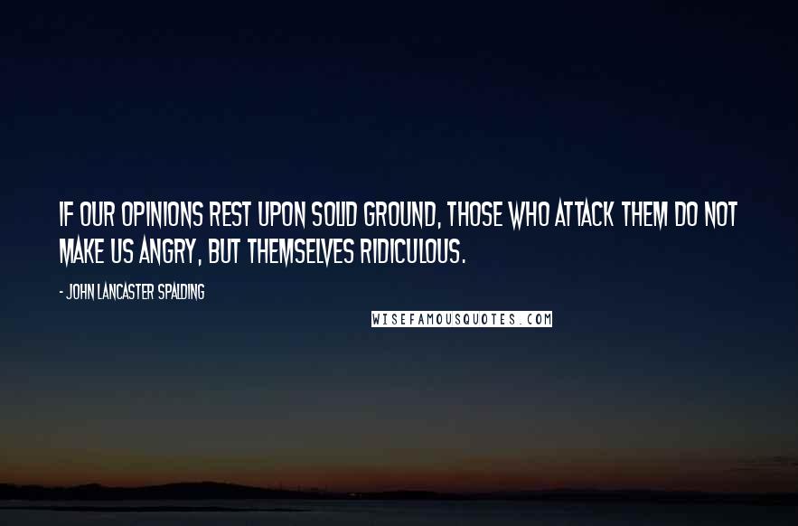 John Lancaster Spalding Quotes: If our opinions rest upon solid ground, those who attack them do not make us angry, but themselves ridiculous.