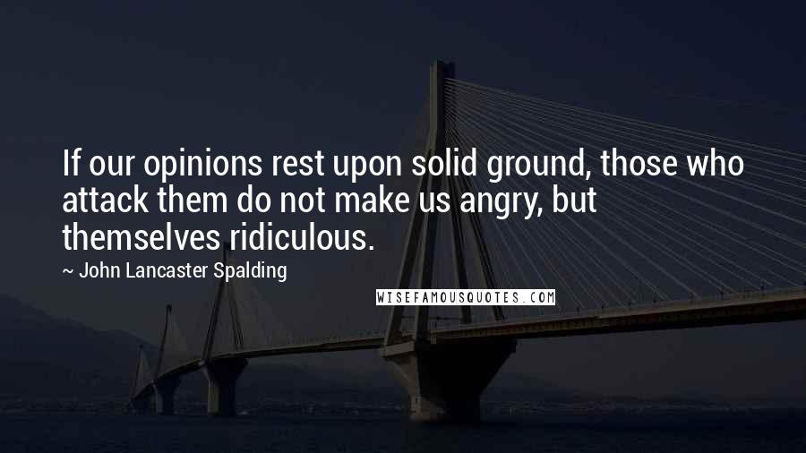 John Lancaster Spalding Quotes: If our opinions rest upon solid ground, those who attack them do not make us angry, but themselves ridiculous.