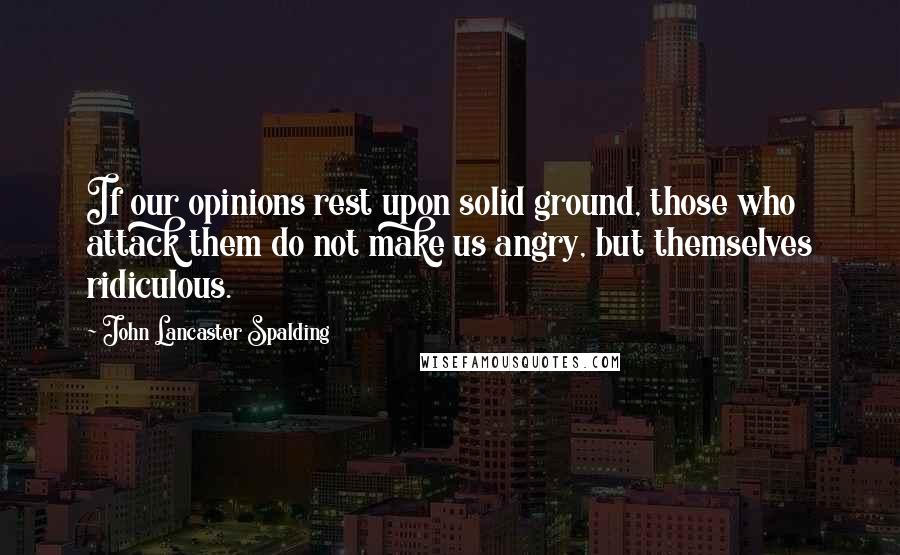 John Lancaster Spalding Quotes: If our opinions rest upon solid ground, those who attack them do not make us angry, but themselves ridiculous.