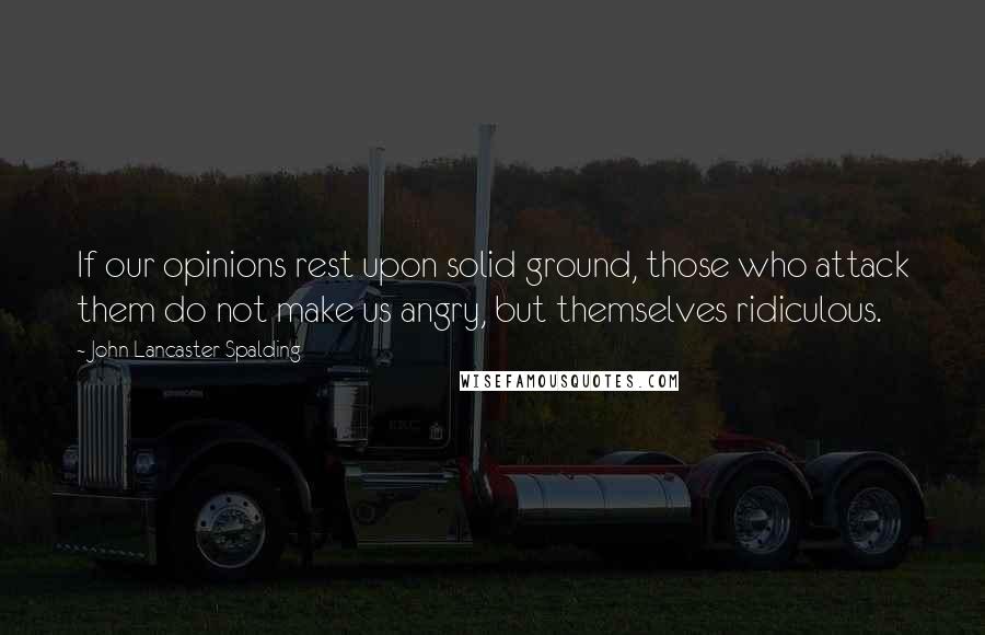 John Lancaster Spalding Quotes: If our opinions rest upon solid ground, those who attack them do not make us angry, but themselves ridiculous.