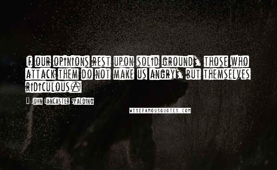 John Lancaster Spalding Quotes: If our opinions rest upon solid ground, those who attack them do not make us angry, but themselves ridiculous.