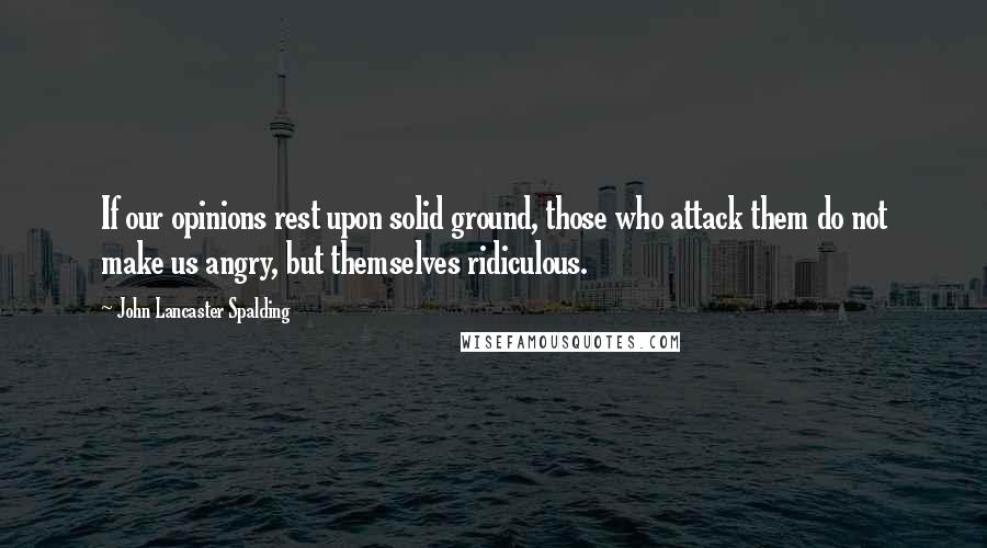 John Lancaster Spalding Quotes: If our opinions rest upon solid ground, those who attack them do not make us angry, but themselves ridiculous.