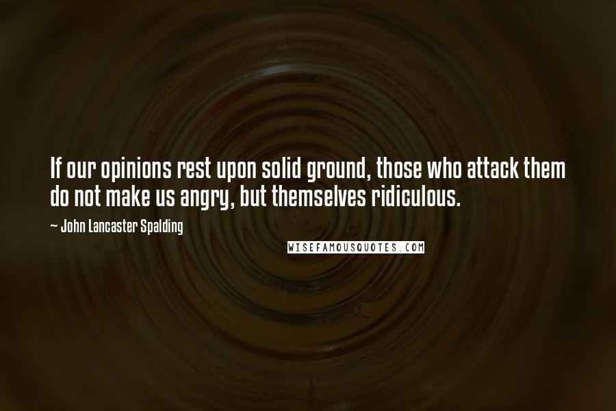 John Lancaster Spalding Quotes: If our opinions rest upon solid ground, those who attack them do not make us angry, but themselves ridiculous.