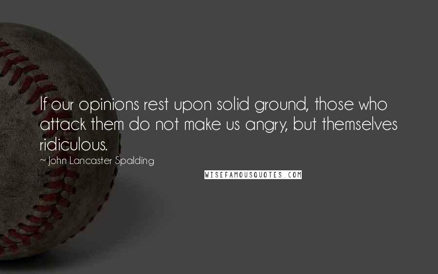 John Lancaster Spalding Quotes: If our opinions rest upon solid ground, those who attack them do not make us angry, but themselves ridiculous.