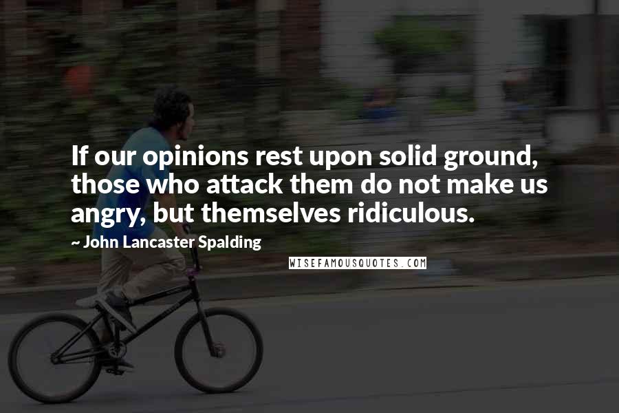 John Lancaster Spalding Quotes: If our opinions rest upon solid ground, those who attack them do not make us angry, but themselves ridiculous.