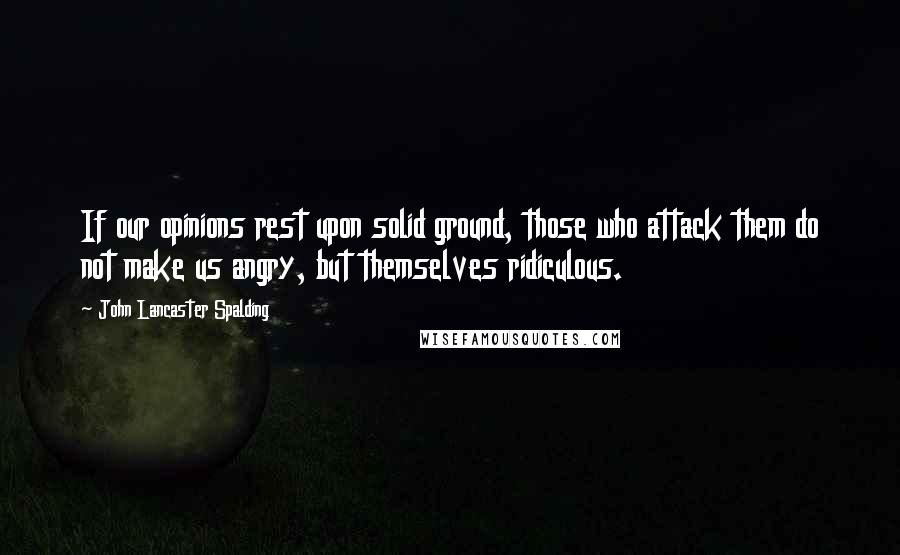 John Lancaster Spalding Quotes: If our opinions rest upon solid ground, those who attack them do not make us angry, but themselves ridiculous.