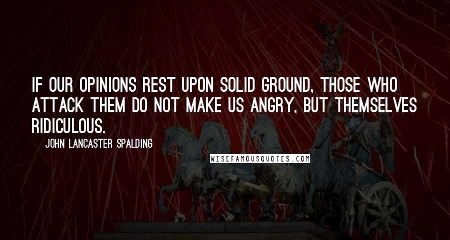 John Lancaster Spalding Quotes: If our opinions rest upon solid ground, those who attack them do not make us angry, but themselves ridiculous.