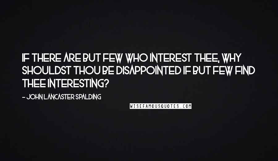 John Lancaster Spalding Quotes: If there are but few who interest thee, why shouldst thou be disappointed if but few find thee interesting?