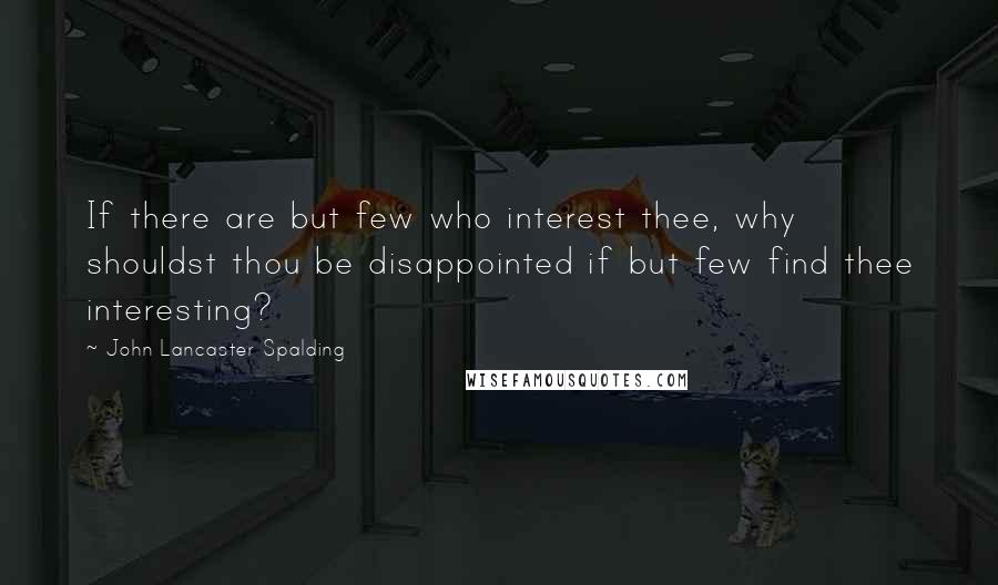 John Lancaster Spalding Quotes: If there are but few who interest thee, why shouldst thou be disappointed if but few find thee interesting?