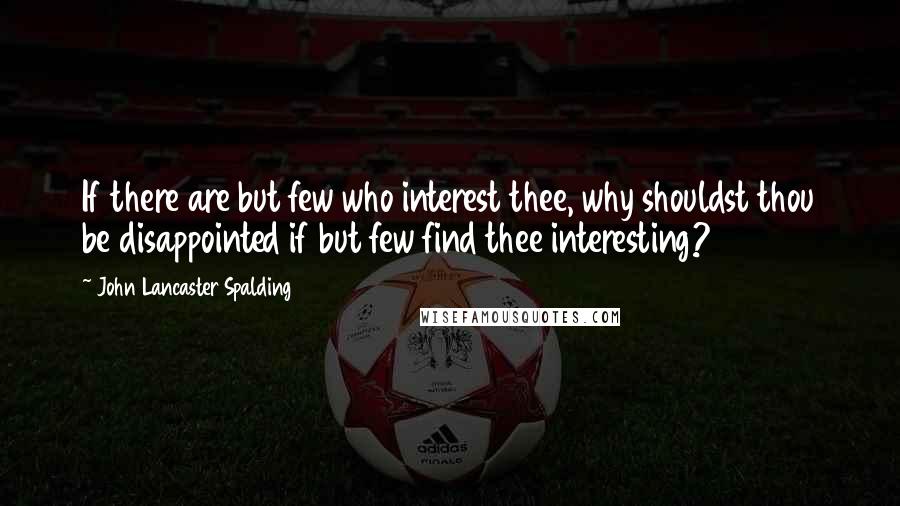 John Lancaster Spalding Quotes: If there are but few who interest thee, why shouldst thou be disappointed if but few find thee interesting?