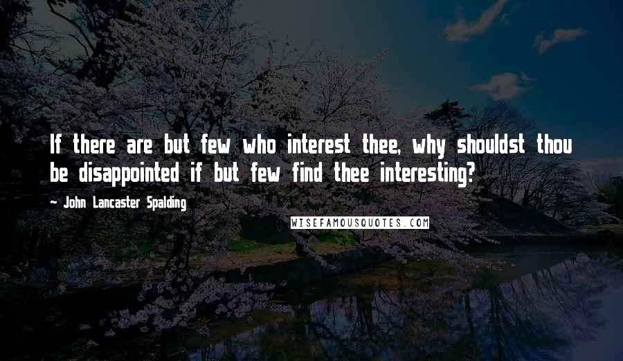 John Lancaster Spalding Quotes: If there are but few who interest thee, why shouldst thou be disappointed if but few find thee interesting?