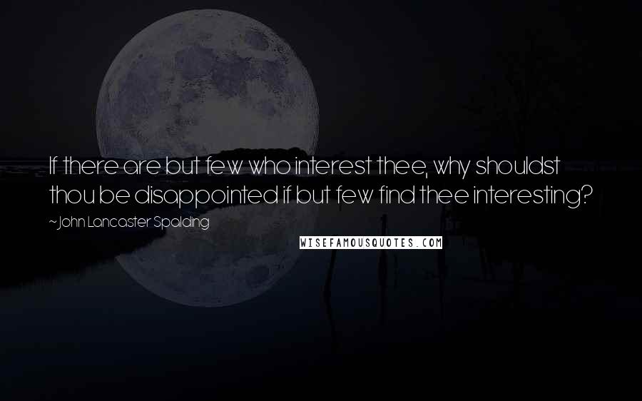 John Lancaster Spalding Quotes: If there are but few who interest thee, why shouldst thou be disappointed if but few find thee interesting?