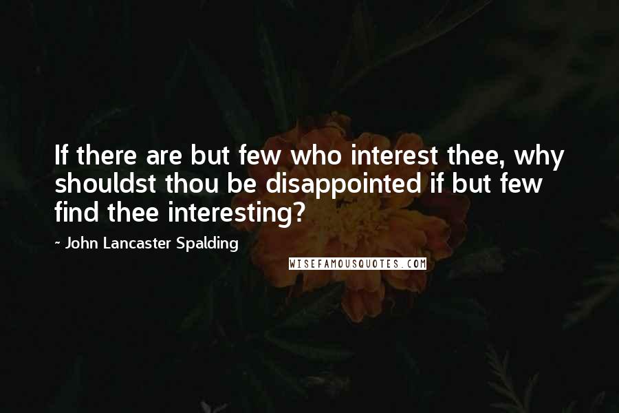 John Lancaster Spalding Quotes: If there are but few who interest thee, why shouldst thou be disappointed if but few find thee interesting?