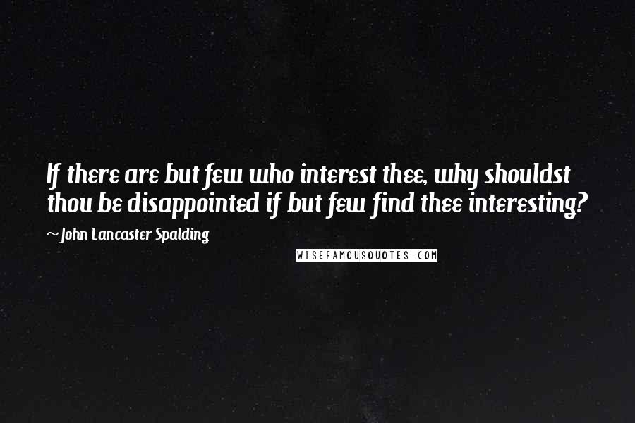 John Lancaster Spalding Quotes: If there are but few who interest thee, why shouldst thou be disappointed if but few find thee interesting?