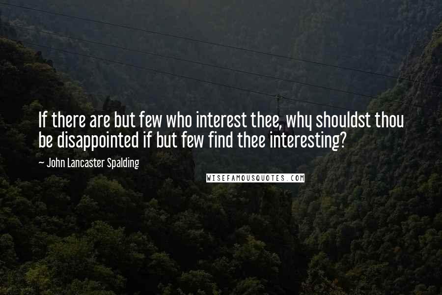 John Lancaster Spalding Quotes: If there are but few who interest thee, why shouldst thou be disappointed if but few find thee interesting?