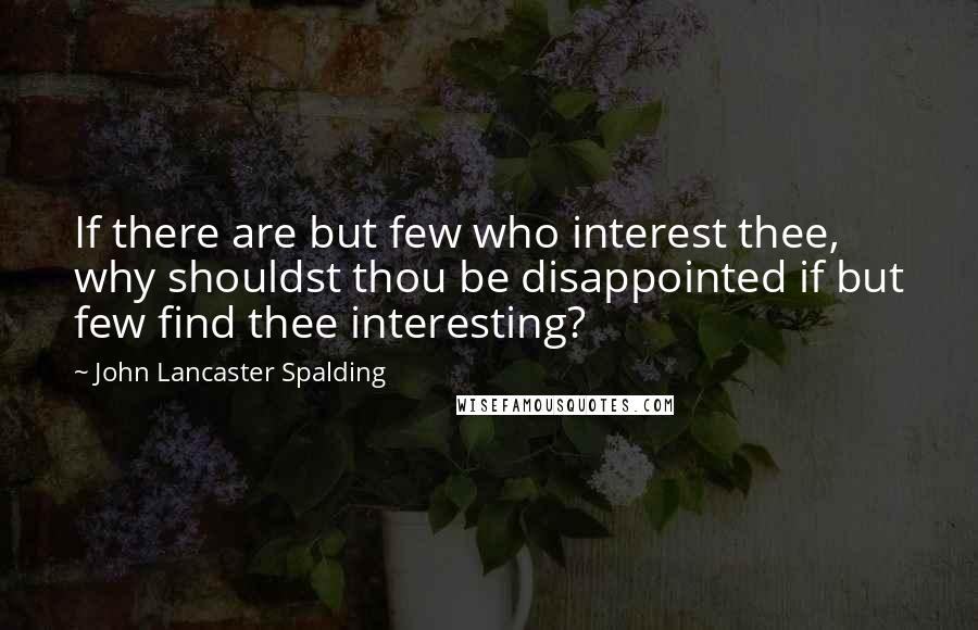 John Lancaster Spalding Quotes: If there are but few who interest thee, why shouldst thou be disappointed if but few find thee interesting?