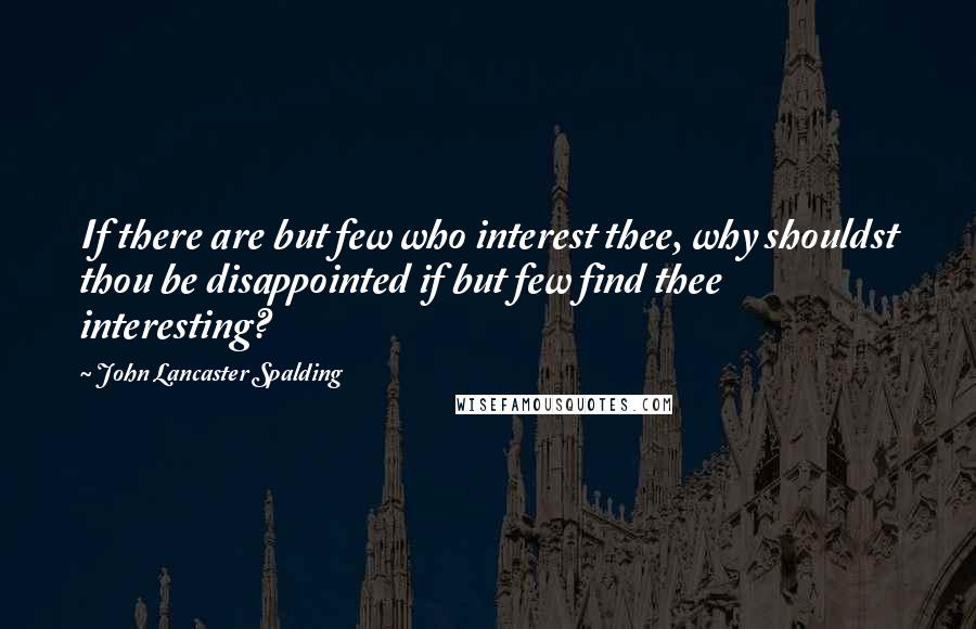 John Lancaster Spalding Quotes: If there are but few who interest thee, why shouldst thou be disappointed if but few find thee interesting?