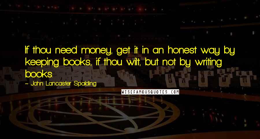 John Lancaster Spalding Quotes: If thou need money, get it in an honest way by keeping books, if thou wilt, but not by writing books.