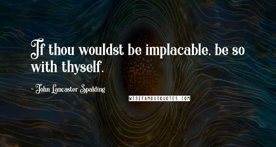 John Lancaster Spalding Quotes: If thou wouldst be implacable, be so with thyself.