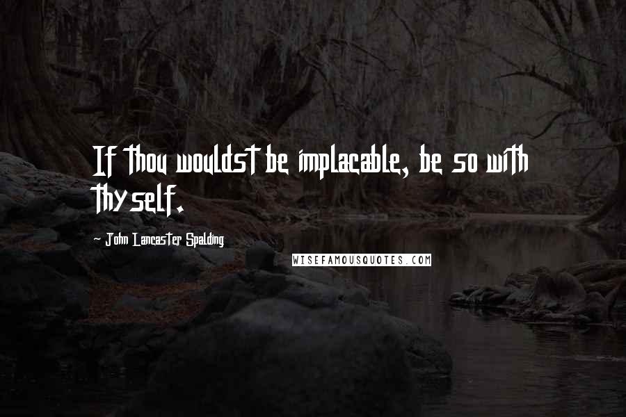 John Lancaster Spalding Quotes: If thou wouldst be implacable, be so with thyself.