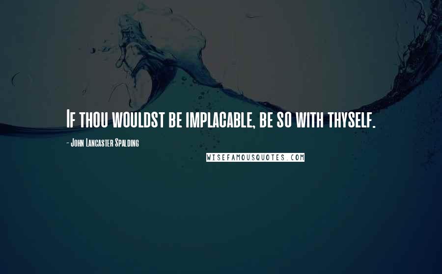 John Lancaster Spalding Quotes: If thou wouldst be implacable, be so with thyself.