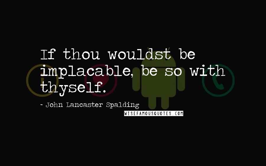 John Lancaster Spalding Quotes: If thou wouldst be implacable, be so with thyself.