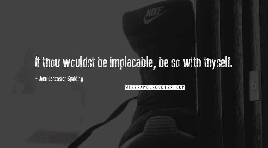 John Lancaster Spalding Quotes: If thou wouldst be implacable, be so with thyself.