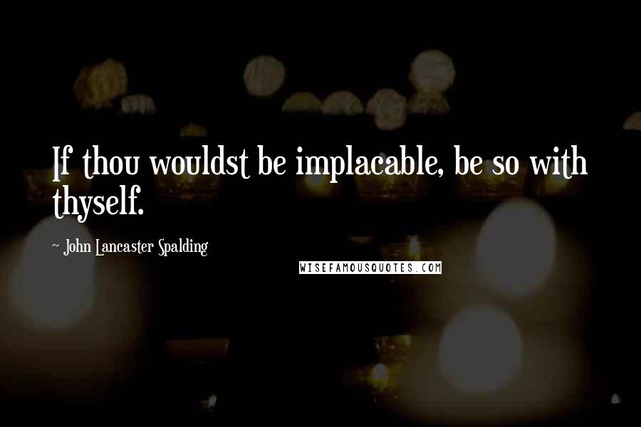 John Lancaster Spalding Quotes: If thou wouldst be implacable, be so with thyself.