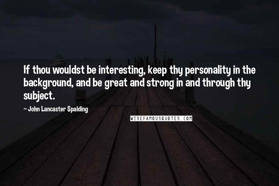 John Lancaster Spalding Quotes: If thou wouldst be interesting, keep thy personality in the background, and be great and strong in and through thy subject.