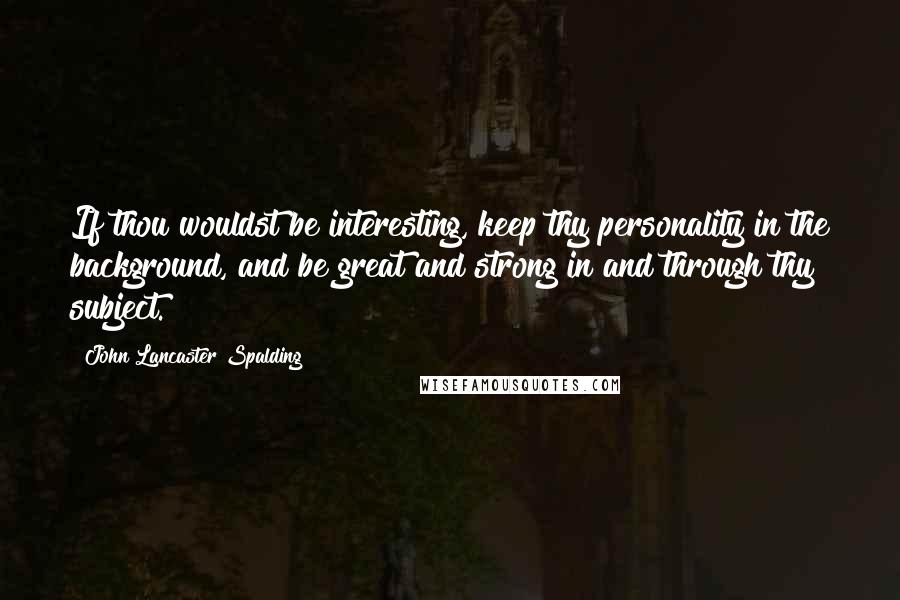 John Lancaster Spalding Quotes: If thou wouldst be interesting, keep thy personality in the background, and be great and strong in and through thy subject.