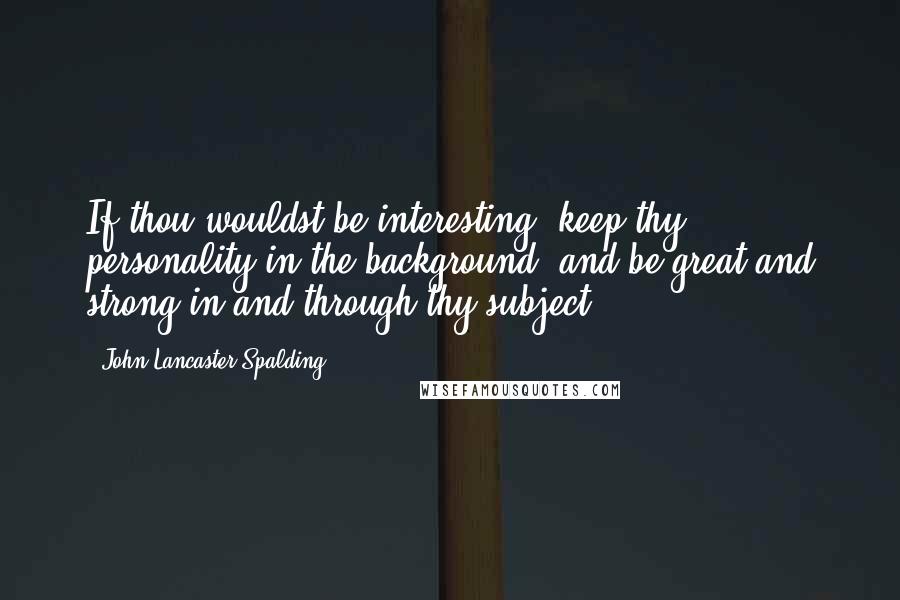 John Lancaster Spalding Quotes: If thou wouldst be interesting, keep thy personality in the background, and be great and strong in and through thy subject.
