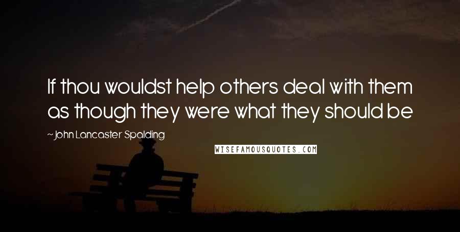 John Lancaster Spalding Quotes: If thou wouldst help others deal with them as though they were what they should be