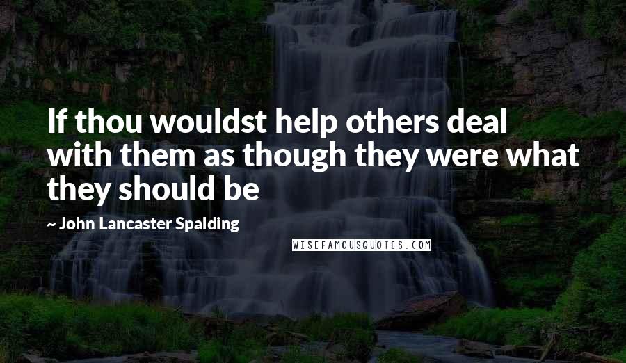 John Lancaster Spalding Quotes: If thou wouldst help others deal with them as though they were what they should be