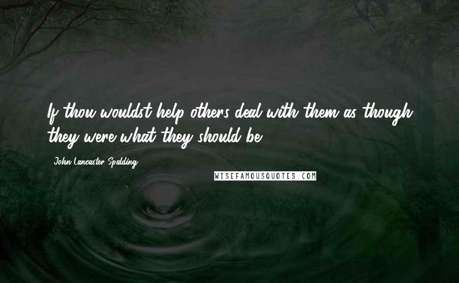 John Lancaster Spalding Quotes: If thou wouldst help others deal with them as though they were what they should be