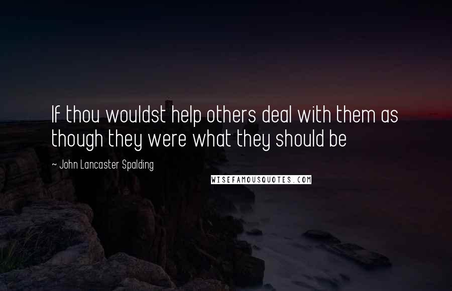 John Lancaster Spalding Quotes: If thou wouldst help others deal with them as though they were what they should be