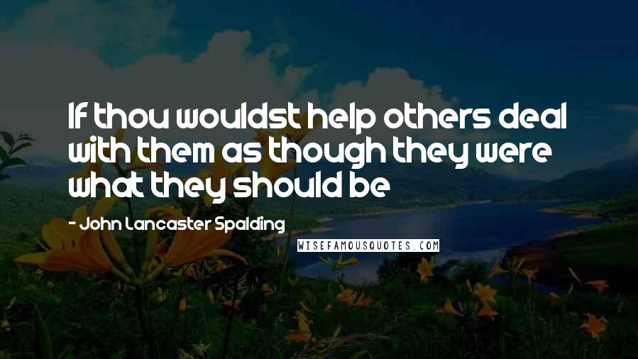 John Lancaster Spalding Quotes: If thou wouldst help others deal with them as though they were what they should be