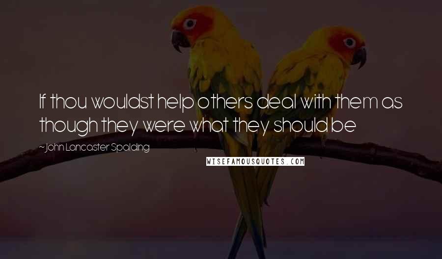 John Lancaster Spalding Quotes: If thou wouldst help others deal with them as though they were what they should be