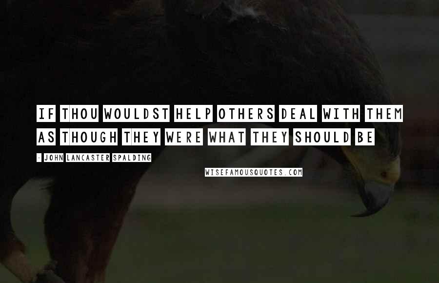 John Lancaster Spalding Quotes: If thou wouldst help others deal with them as though they were what they should be