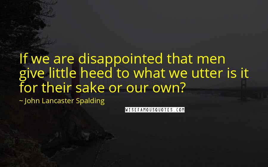 John Lancaster Spalding Quotes: If we are disappointed that men give little heed to what we utter is it for their sake or our own?