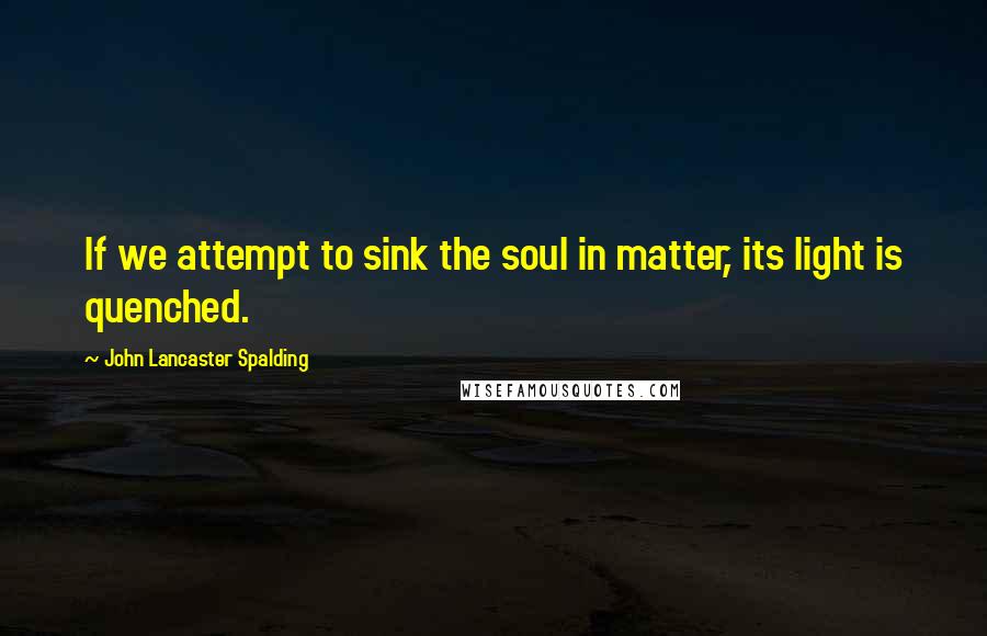 John Lancaster Spalding Quotes: If we attempt to sink the soul in matter, its light is quenched.