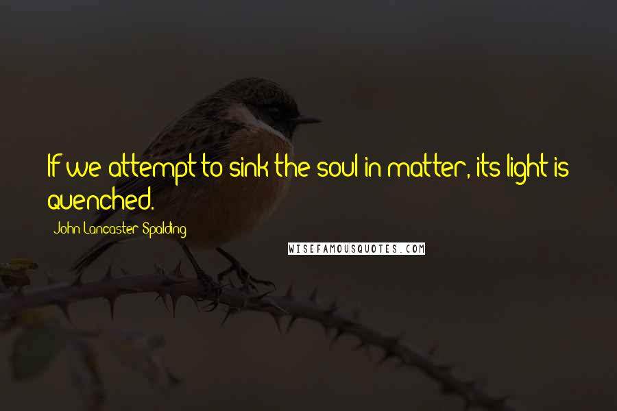 John Lancaster Spalding Quotes: If we attempt to sink the soul in matter, its light is quenched.