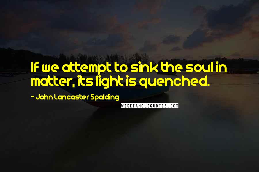 John Lancaster Spalding Quotes: If we attempt to sink the soul in matter, its light is quenched.