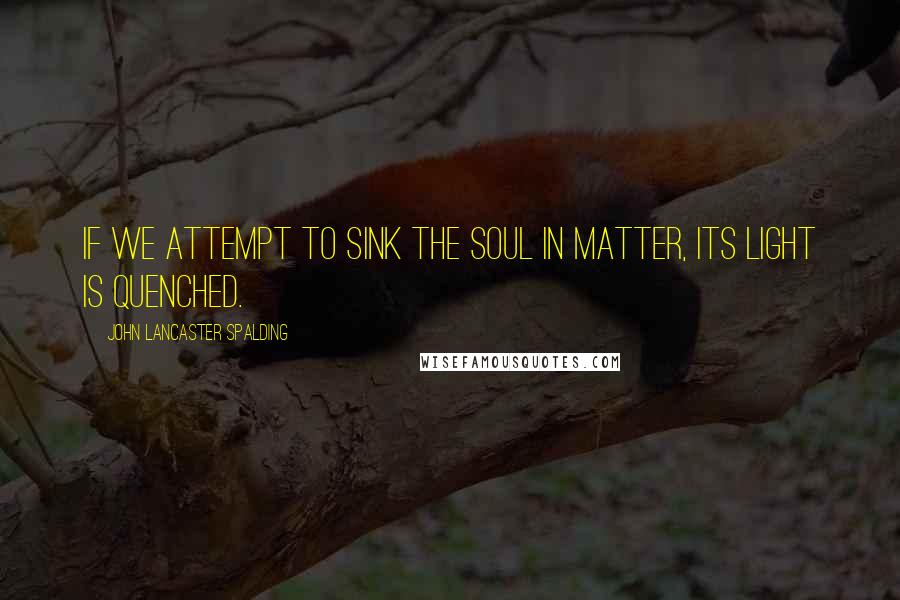 John Lancaster Spalding Quotes: If we attempt to sink the soul in matter, its light is quenched.