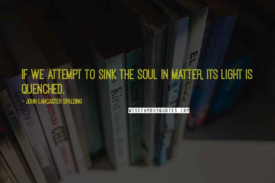 John Lancaster Spalding Quotes: If we attempt to sink the soul in matter, its light is quenched.