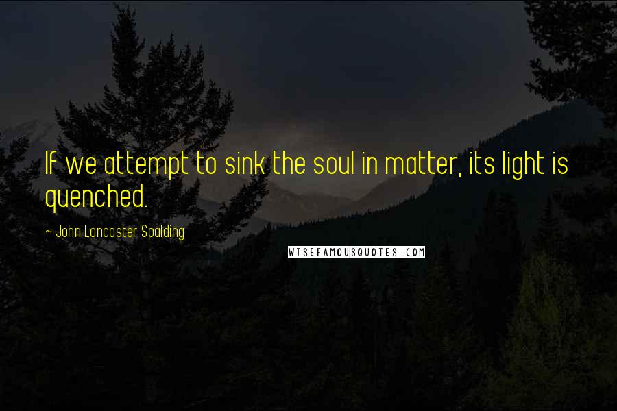 John Lancaster Spalding Quotes: If we attempt to sink the soul in matter, its light is quenched.