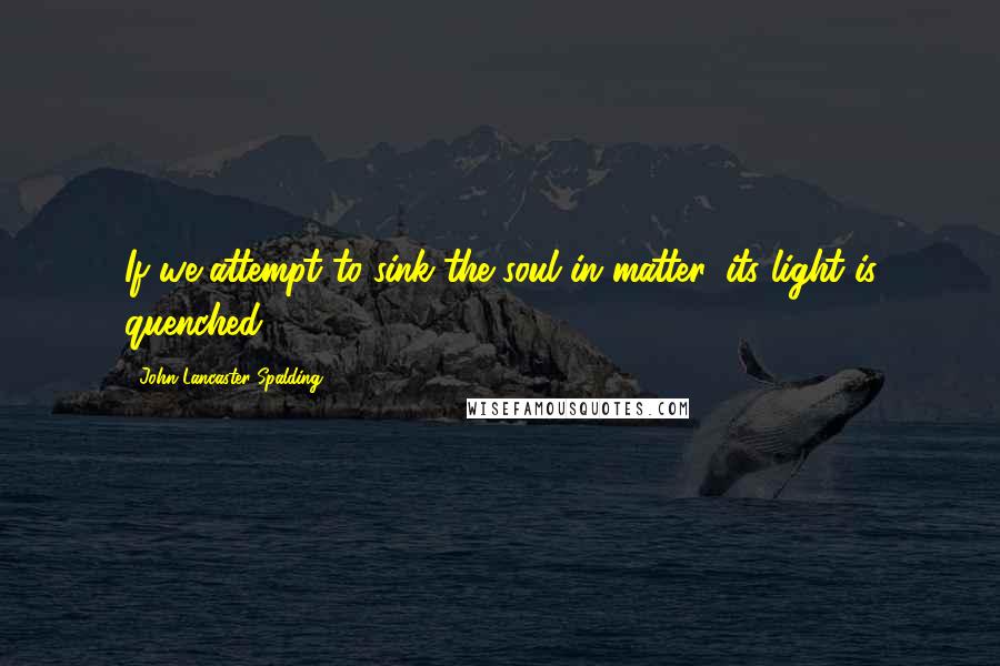 John Lancaster Spalding Quotes: If we attempt to sink the soul in matter, its light is quenched.